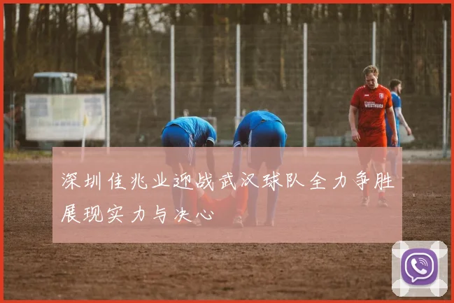 深圳佳兆业迎战武汉球队全力争胜展现实力与决心