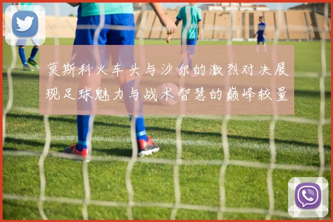 莫斯科火车头与沙尔的激烈对决展现足球魅力与战术智慧的巅峰较量