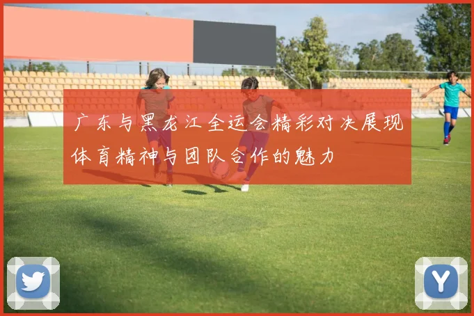 广东与黑龙江全运会精彩对决展现体育精神与团队合作的魅力