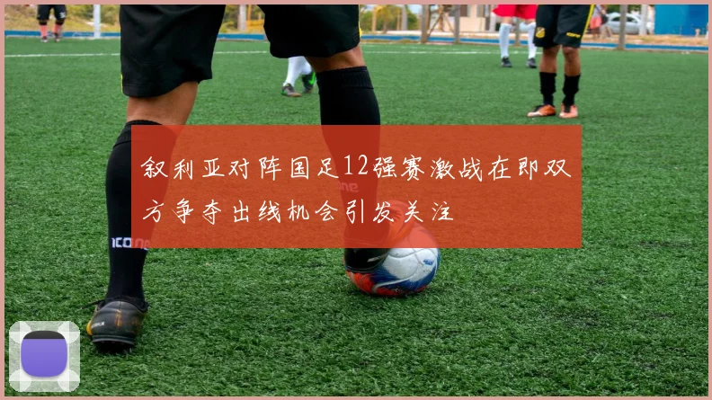 叙利亚对阵国足12强赛激战在即双方争夺出线机会引发关注