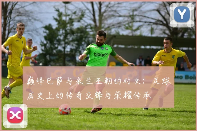 巅峰巴萨与米兰王朝的对决：足球历史上的传奇交锋与荣耀传承