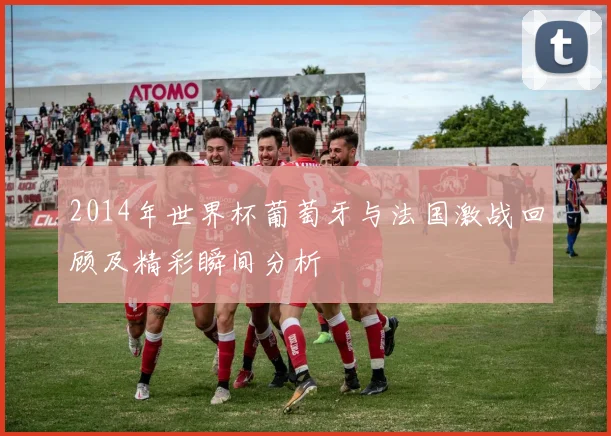 2014年世界杯葡萄牙与法国激战回顾及精彩瞬间分析