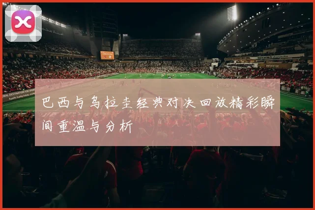 巴西与乌拉圭经典对决回放精彩瞬间重温与分析