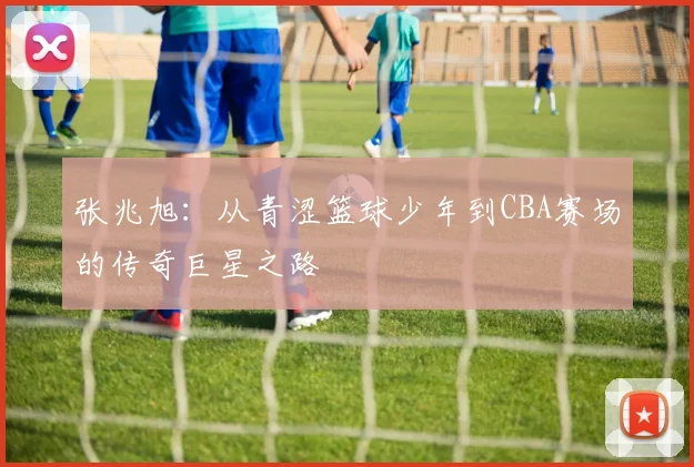 张兆旭：从青涩篮球少年到CBA赛场的传奇巨星之路