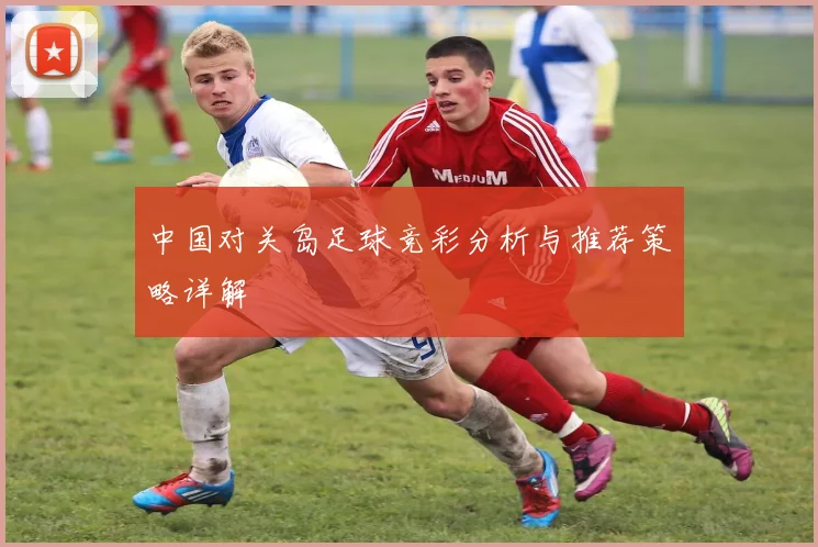 中国对关岛足球竞彩分析与推荐策略详解