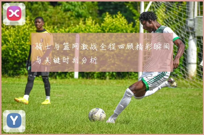 骑士与篮网激战全程回顾精彩瞬间与关键时刻分析