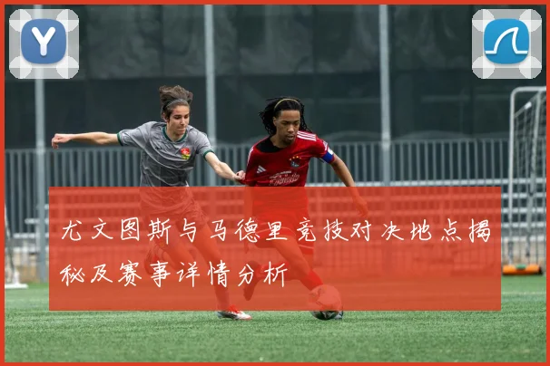 尤文图斯与马德里竞技对决地点揭秘及赛事详情分析