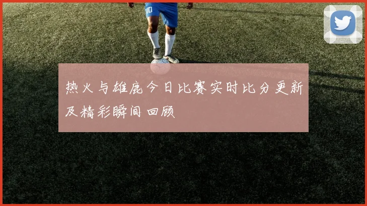 热火与雄鹿今日比赛实时比分更新及精彩瞬间回顾