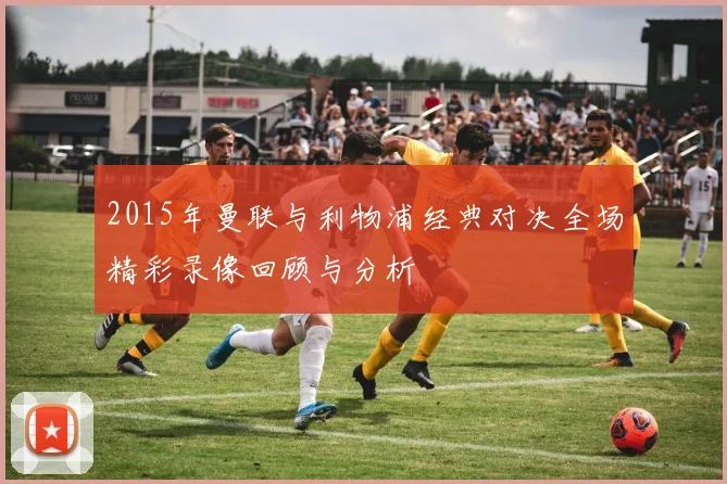 2015年曼联与利物浦经典对决全场精彩录像回顾与分析