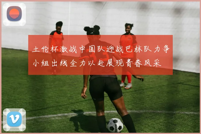 土伦杯激战中国队迎战巴林队力争小组出线全力以赴展现青春风采