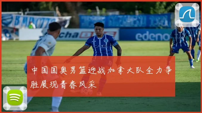 中国国奥男篮迎战加拿大队全力争胜展现青春风采