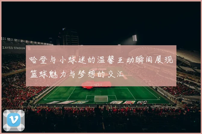 哈登与小球迷的温馨互动瞬间展现篮球魅力与梦想的交汇