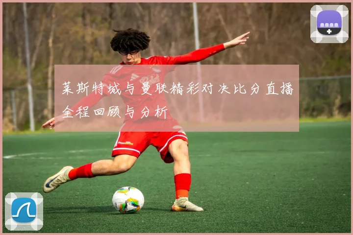 莱斯特城与曼联精彩对决比分直播全程回顾与分析