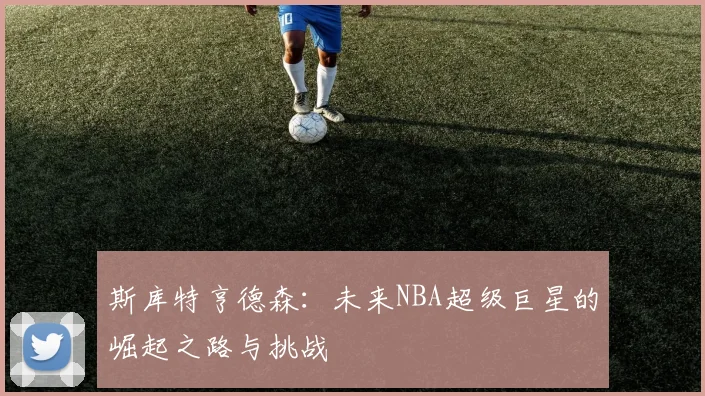 斯库特亨德森：未来NBA超级巨星的崛起之路与挑战