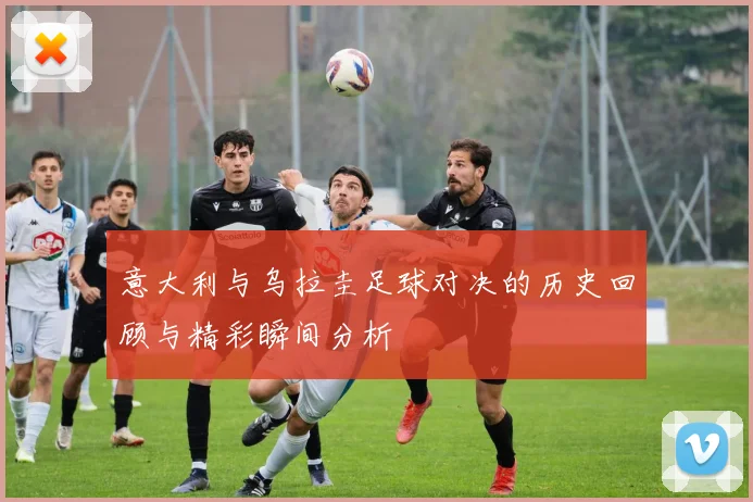 意大利与乌拉圭足球对决的历史回顾与精彩瞬间分析