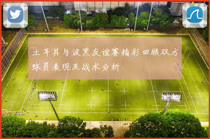 土耳其与波黑友谊赛精彩回顾双方球员表现及战术分析