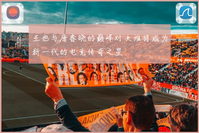 王也与唐春晓的巅峰对决谁将成为新一代的电竞传奇之星