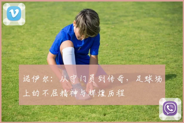 诺伊尔：从守门员到传奇，足球场上的不屈精神与辉煌历程