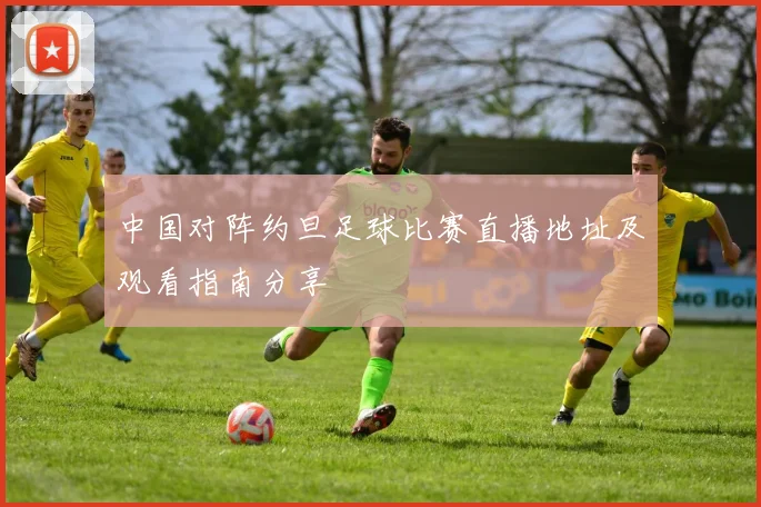 中国对阵约旦足球比赛直播地址及观看指南分享