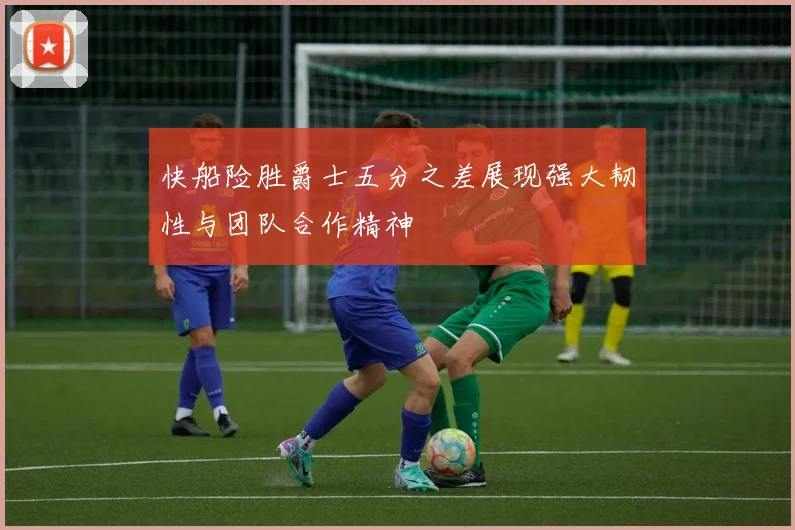 快船险胜爵士五分之差展现强大韧性与团队合作精神