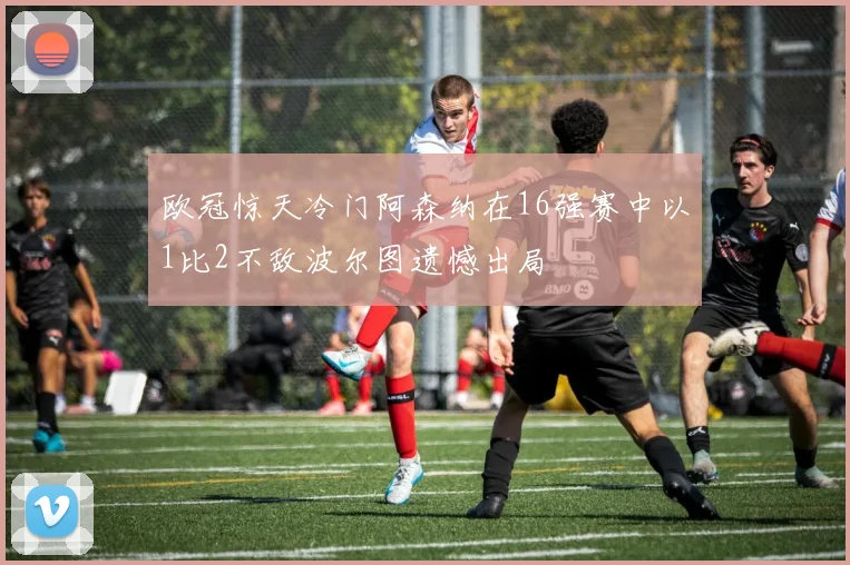 欧冠惊天冷门阿森纳在16强赛中以1比2不敌波尔图遗憾出局