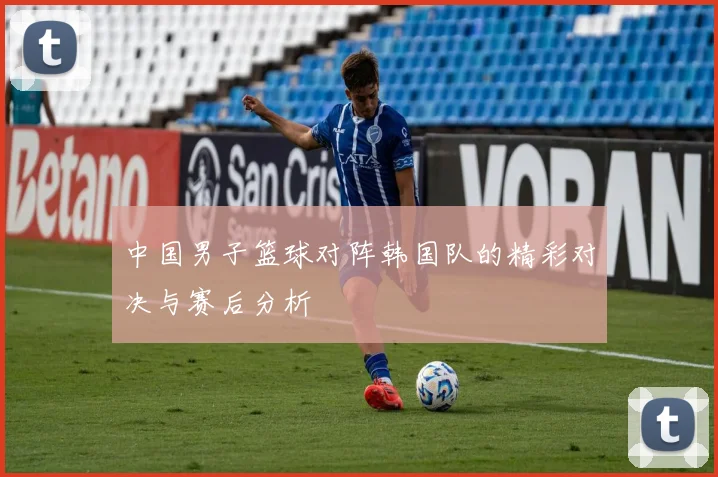 中国男子篮球对阵韩国队的精彩对决与赛后分析