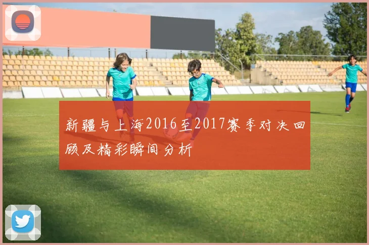 新疆与上海2016至2017赛季对决回顾及精彩瞬间分析