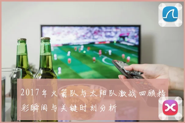2017年火箭队与太阳队激战回顾精彩瞬间与关键时刻分析