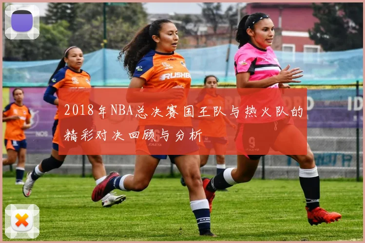 2018年NBA总决赛国王队与热火队的精彩对决回顾与分析