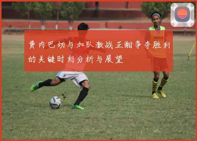 费内巴切与加队激战正酣争夺胜利的关键时刻分析与展望