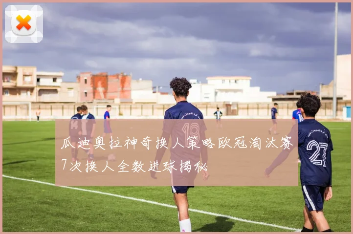 瓜迪奥拉神奇换人策略欧冠淘汰赛7次换人全数进球揭秘