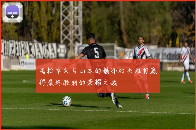 高松卓矢与山本的巅峰对决谁将赢得最终胜利的荣耀之战