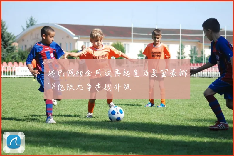 姆巴佩转会风波再起皇马夏窗豪掷18亿欧元争夺战升级