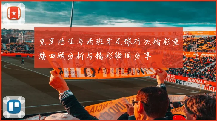 克罗地亚与西班牙足球对决精彩重播回顾分析与精彩瞬间分享