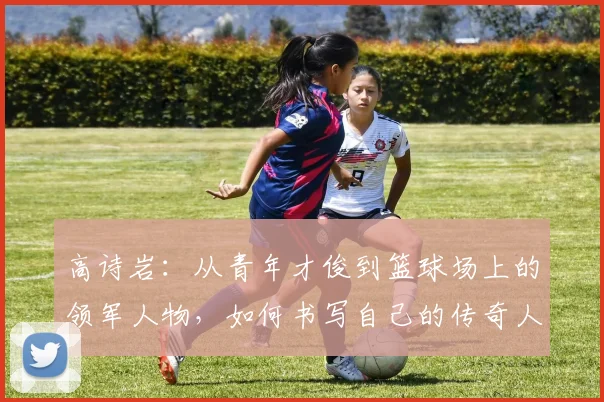 高诗岩：从青年才俊到篮球场上的领军人物，如何书写自己的传奇人生