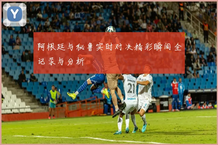 阿根廷与秘鲁实时对决精彩瞬间全记录与分析