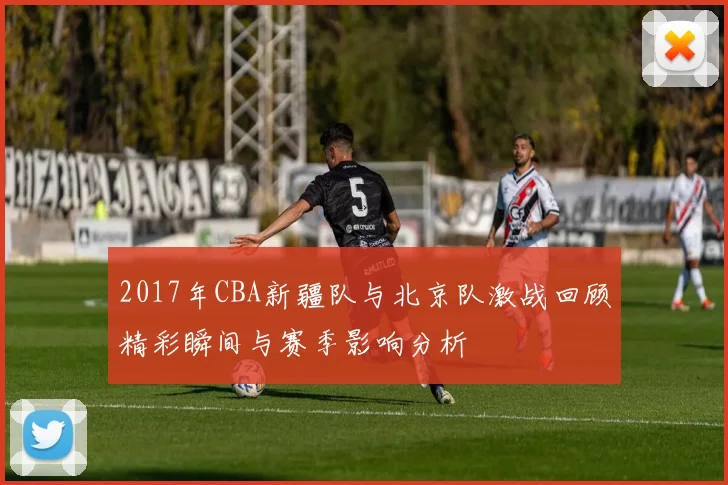2017年CBA新疆队与北京队激战回顾精彩瞬间与赛季影响分析