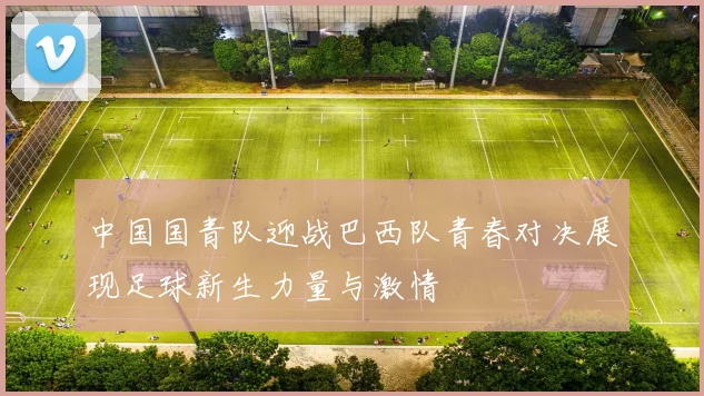中国国青队迎战巴西队青春对决展现足球新生力量与激情
