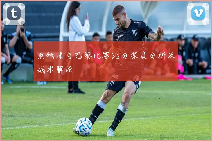 利物浦与巴黎比赛比分深度分析及战术解读