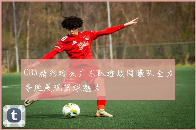 CBA精彩对决广东队迎战同曦队全力争胜展现篮球魅力
