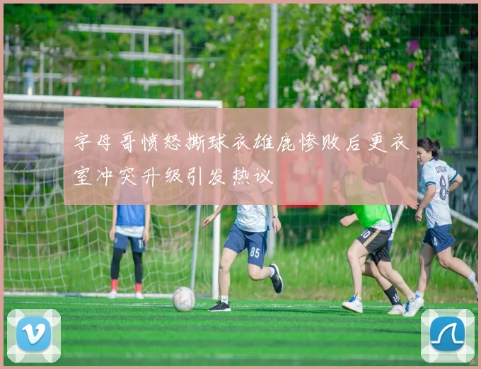 字母哥愤怒撕球衣雄鹿惨败后更衣室冲突升级引发热议