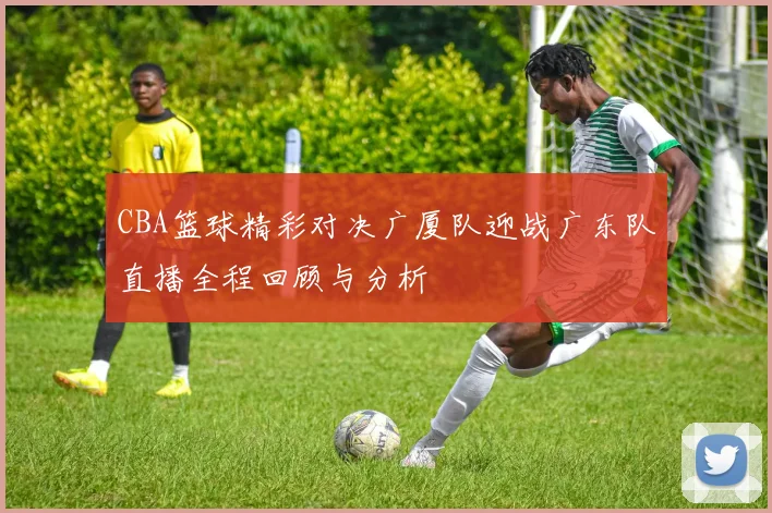 CBA篮球精彩对决广厦队迎战广东队直播全程回顾与分析